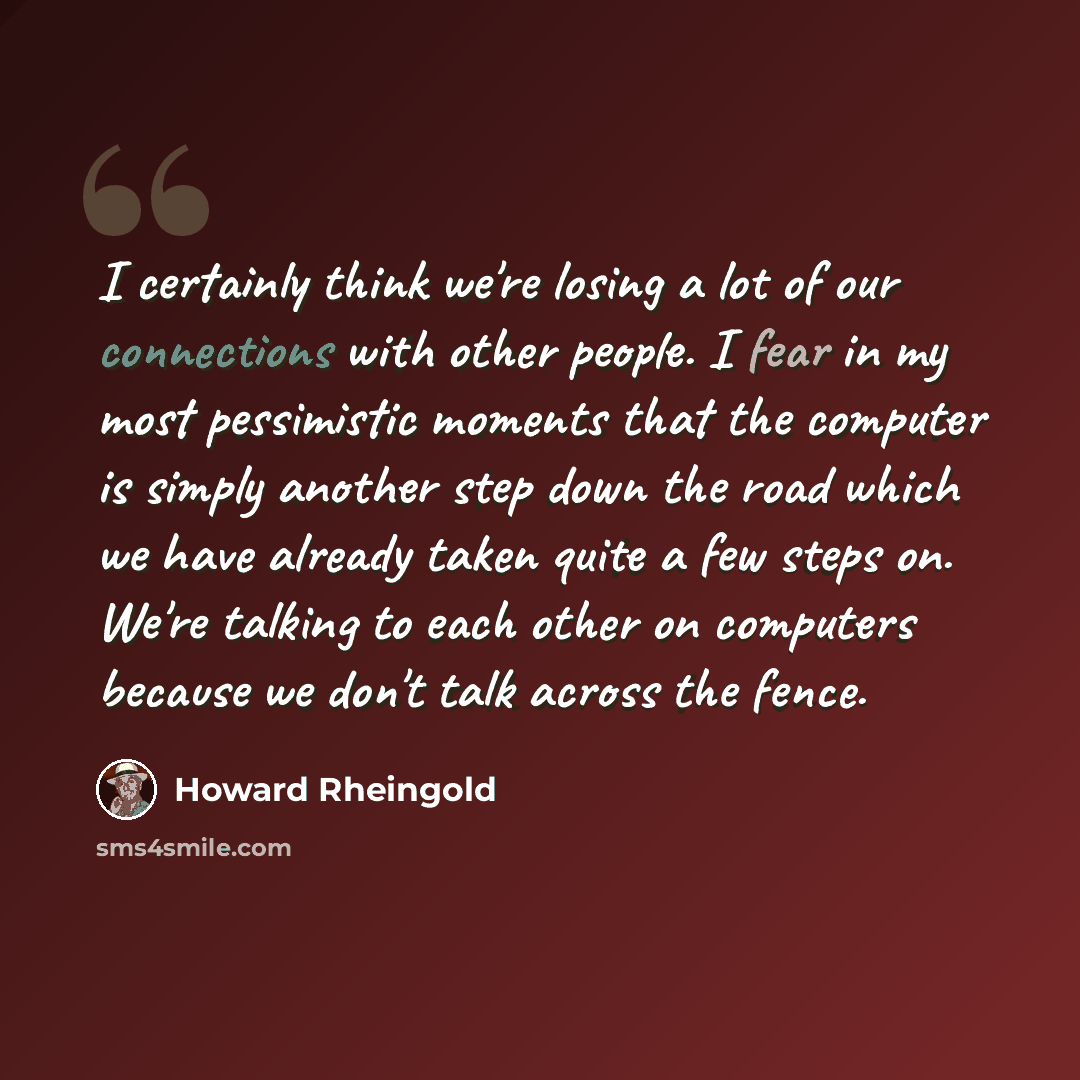 “I certainly think we're losing a lot of our connections with other people. I fear in my most pessimistic moments that the computer is simply another step down the road which we have already taken quite a few steps on. We're talking to each other on computers because we don't talk across the fence.” quote by Howard Rheingold