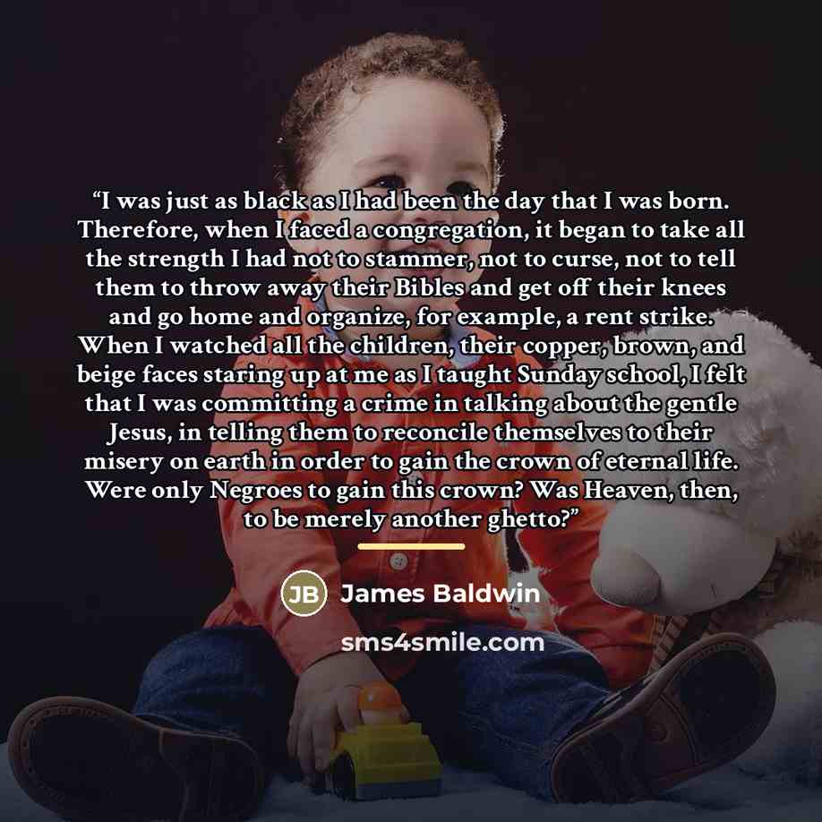 “I was just as black as I had been the day that I was born. Therefore, when I faced a congregation, it began to take all the strength I had not to stammer, not to curse, not to tell them to throw away their Bibles and get off their knees and go home and organize, for example, a rent strike. When I…” quote by James Baldwin