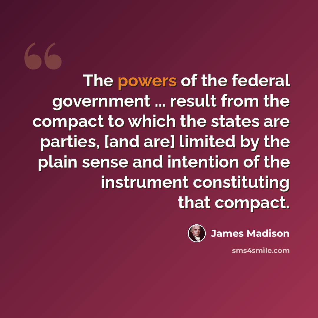 “The powers of the federal government ... result from the compact to which the states are parties, [and are] limited by the plain sense and intention of the instrument constituting that compact.” quote by James Madison
