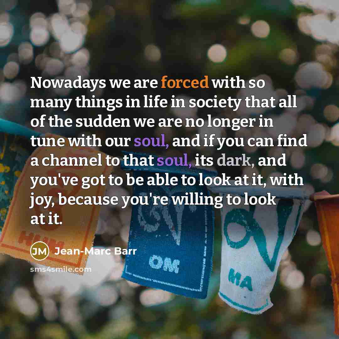 “Nowadays we are forced with so many things in life in society that all of the sudden we are no longer in tune with our soul, and if you can find a channel to that soul, its dark, and you've got to be able to look at it, with joy, because you're willing to look at it.” quote by Jean-Marc Barr