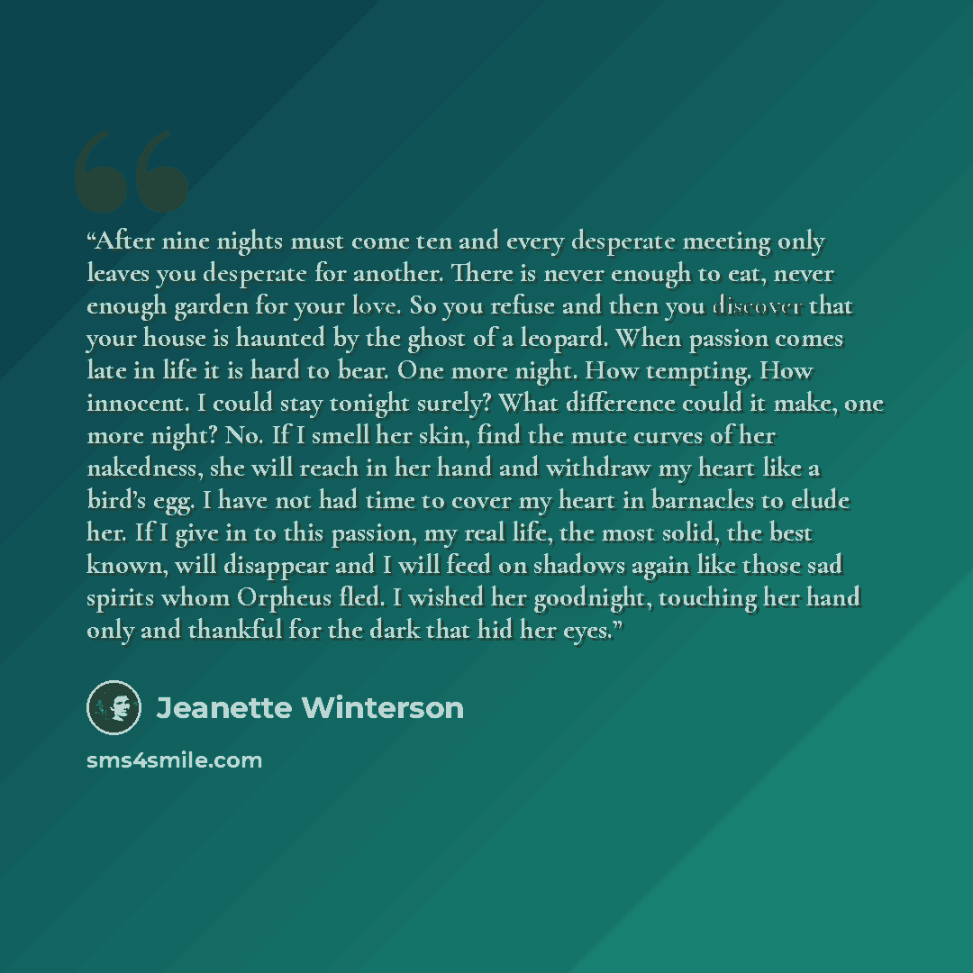 “After nine nights must come ten and every desperate meeting only leaves you desperate for another. There is never enough to eat, never enough garden for your love. So you refuse and then you discover that your house is haunted by the ghost of a leopard. When passion comes late in life it is hard…” quote by Jeanette Winterson