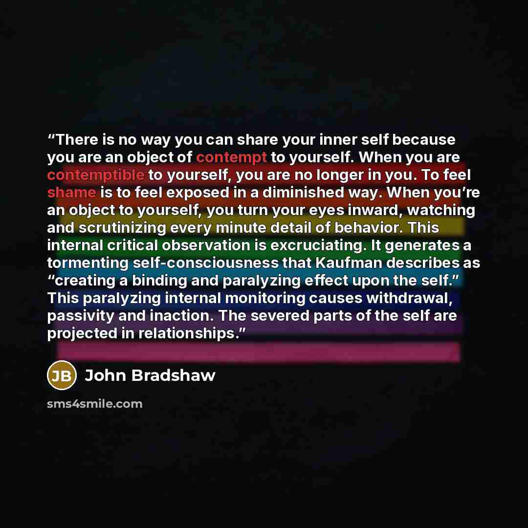 “There is no way you can share your inner self because you are an object of contempt to yourself. When you are contemptible to yourself, you are no longer in you. To feel shame is to feel exposed in a diminished way. When you’re an object to yourself, you turn your eyes inward, watching and…” quote by John Bradshaw