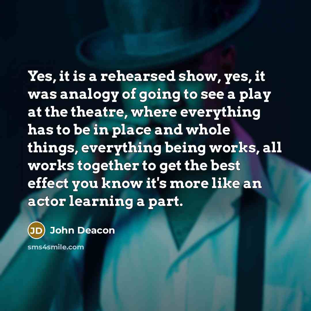 “Yes, it is a rehearsed show, yes, it was analogy of going to see a play at the theatre, where everything has to be in place and whole things, everything being works, all works together to get the best effect you know it's more like an actor learning a part.” quote by John Deacon