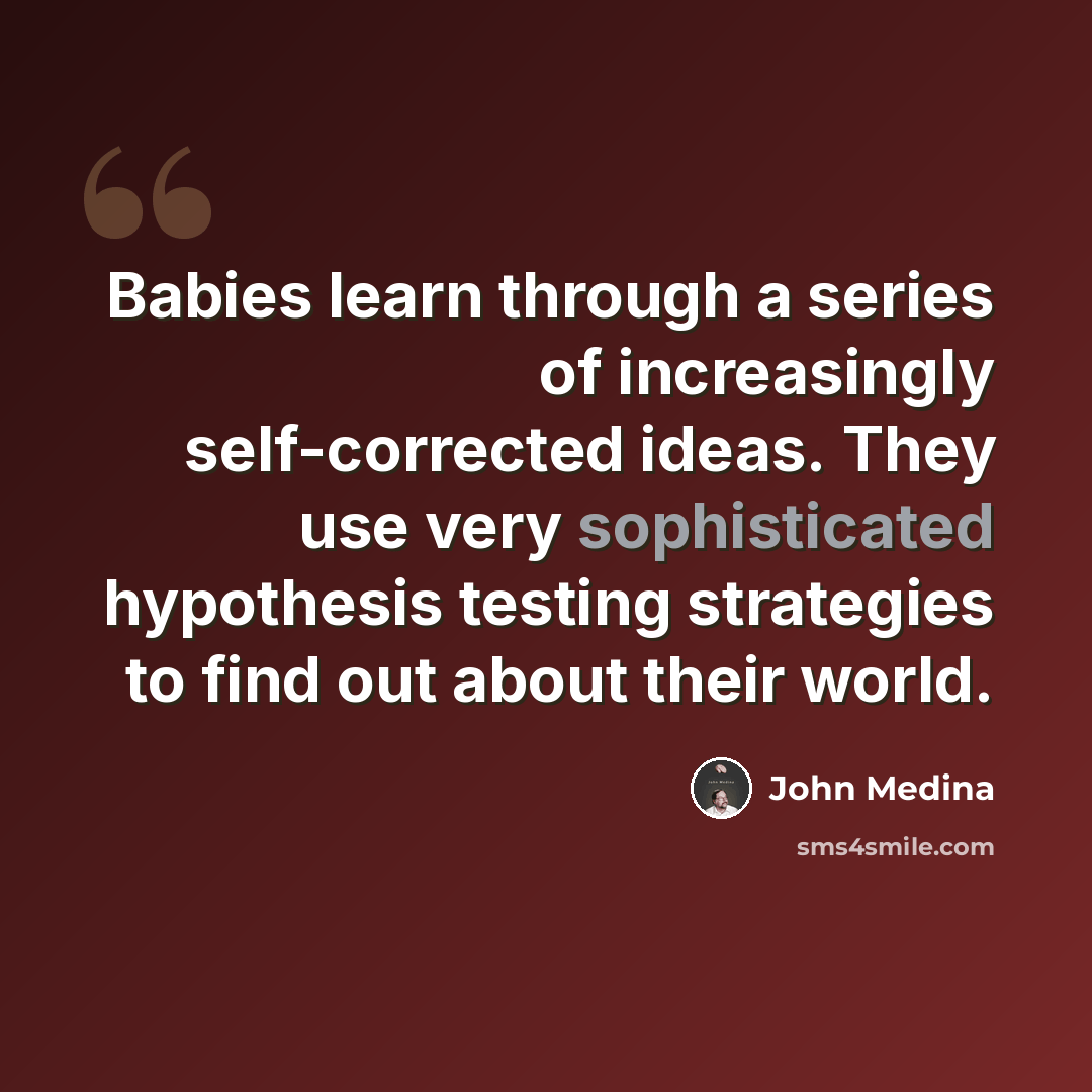 “Babies learn through a series of increasingly self-corrected ideas. They use very sophisticated hypothesis testing strategies to find out about their world.” quote by John Medina