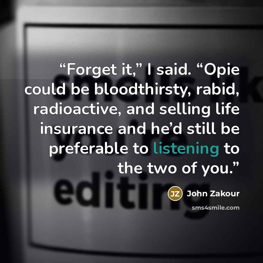 “Forget it,” I said. “Opie could be bloodthirsty, rabid, radioactive, and selling life insurance and he’d still be preferable to listening to the two of you.” quote by John Zakour