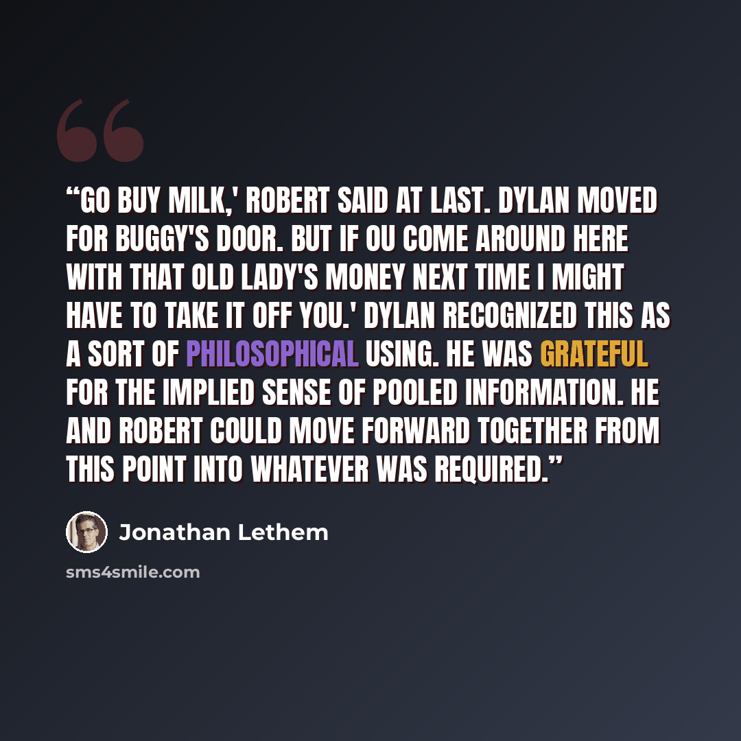 “Go buy milk,' Robert said at last. Dylan moved for Buggy's door. But if ou come around here with that old lady's money next time I might have to take it off you.' Dylan recognized this as a sort of philosophical using. He was grateful for the implied sense of pooled information. He and Robert…” quote by Jonathan Lethem