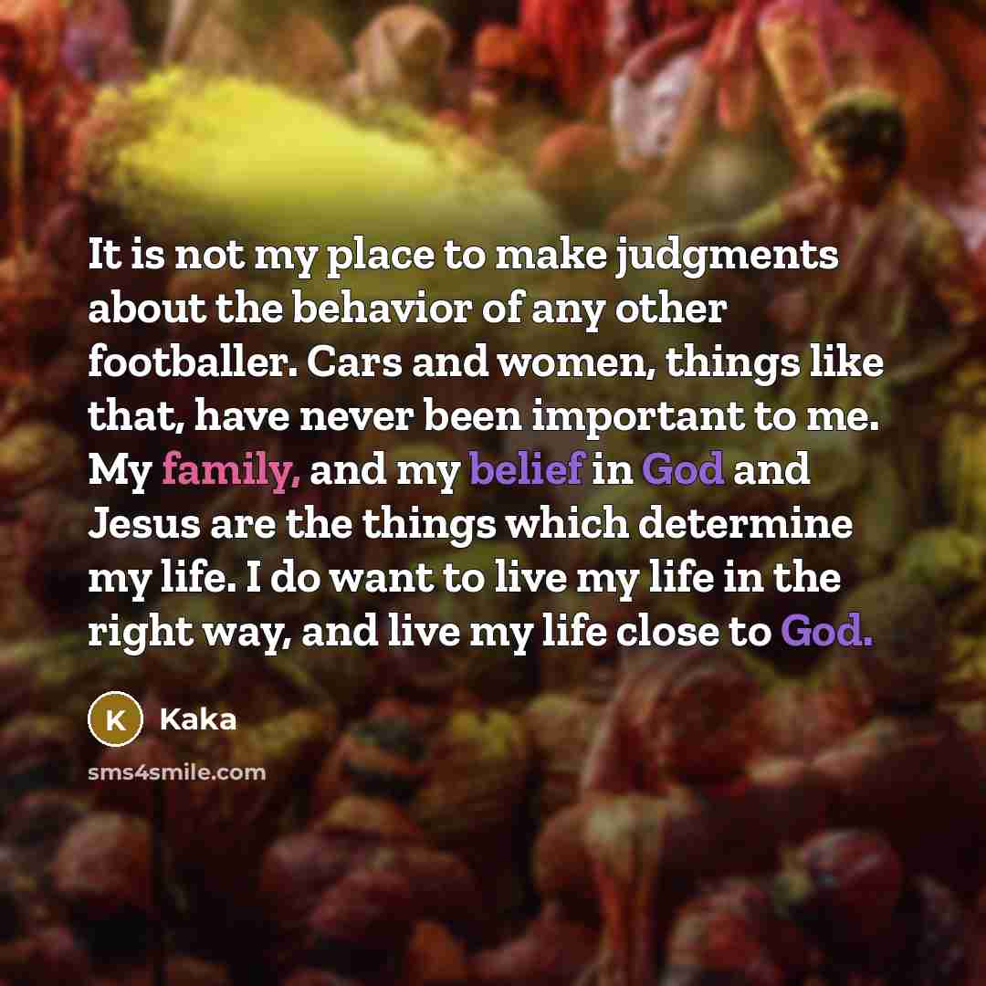 “It is not my place to make judgments about the behavior of any other footballer. Cars and women, things like that, have never been important to me. My family, and my belief in God and Jesus are the things which determine my life. I do want to live my life in the right way, and live my life close…” quote by Kaka