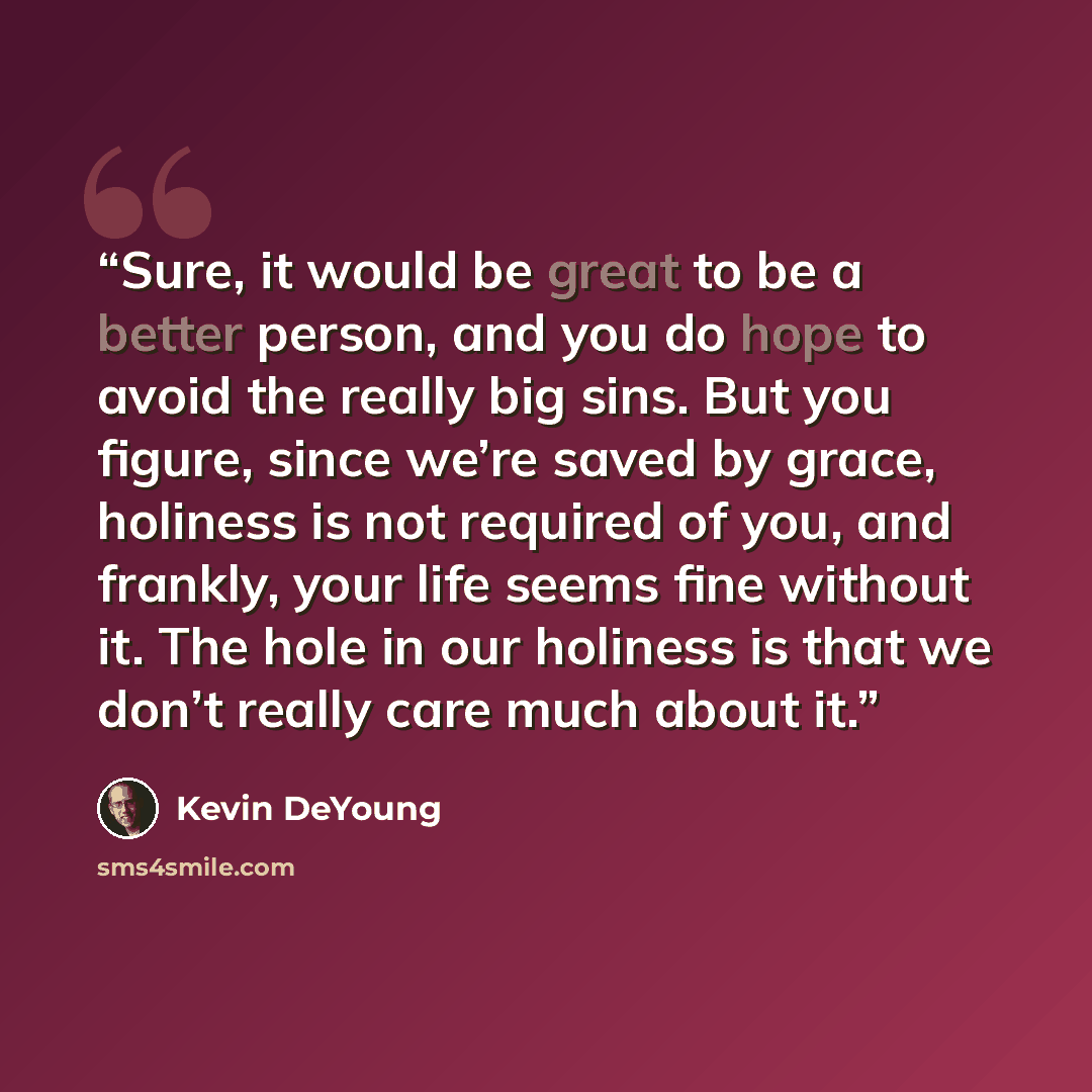“Sure, it would be great to be a better person, and you do hope to avoid the really big sins. But you figure, since we’re saved by grace, holiness is not required of you, and frankly, your life seems fine without it. The hole in our holiness is that we don’t really care much about it.” quote by Kevin DeYoung