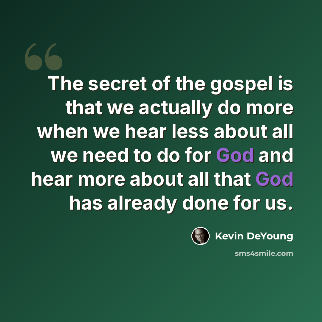 “The secret of the gospel is that we actually do more when we hear less about all we need to do for God and hear more about all that God has already done for us.” quote by Kevin DeYoung