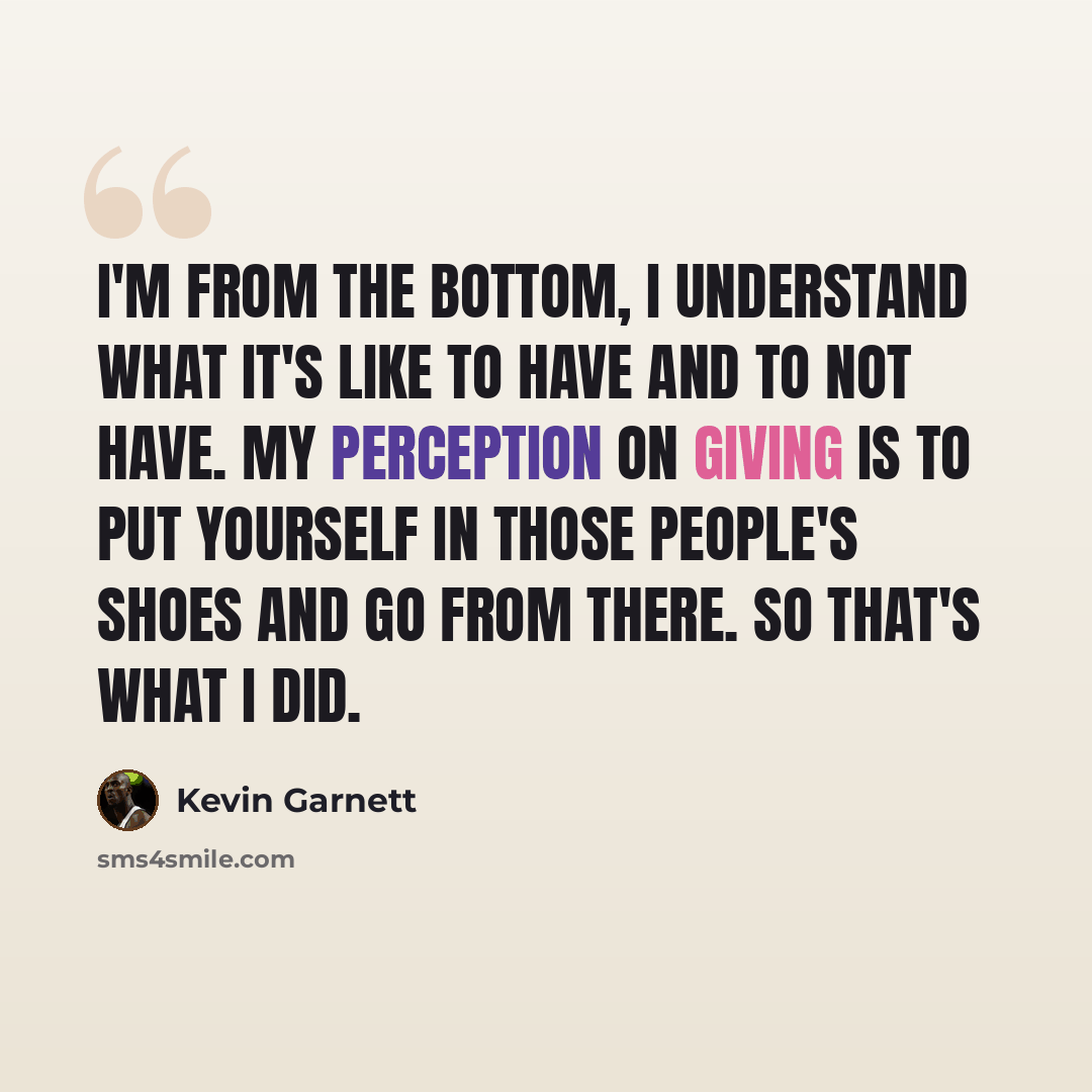 “I'm from the bottom, I understand what it's like to have and to not have. My perception on giving is to put yourself in those people's shoes and go from there. So that's what I did.” quote by Kevin Garnett