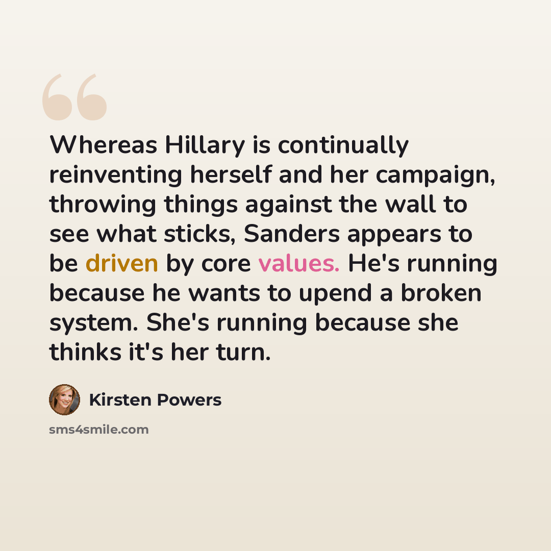 “Whereas Hillary is continually reinventing herself and her campaign, throwing things against the wall to see what sticks, Sanders appears to be driven by core values. He's running because he wants to upend a broken system. She's running because she thinks it's her turn.” quote by Kirsten Powers