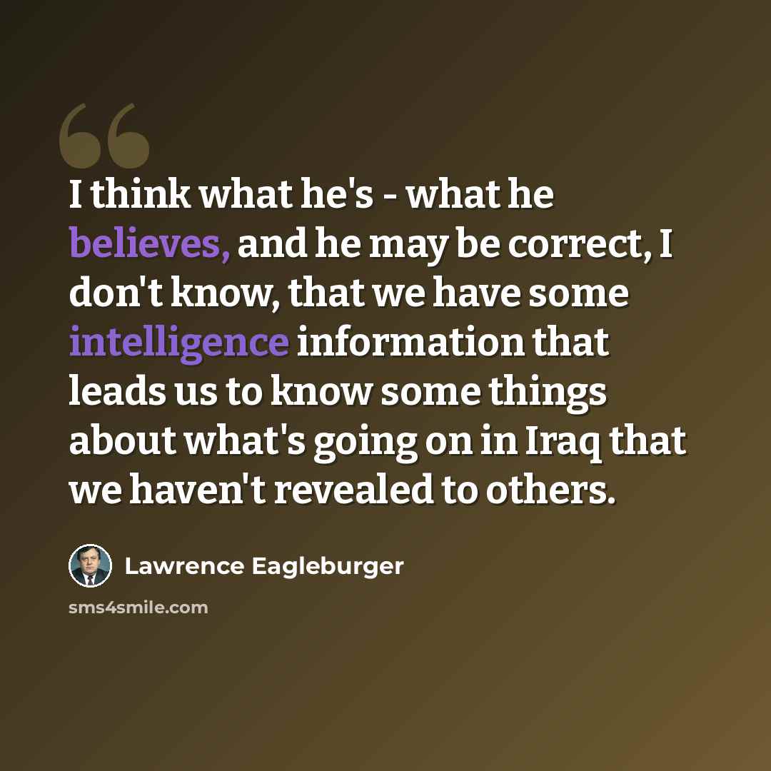 “I think what he's - what he believes, and he may be correct, I don't know, that we have some intelligence information that leads us to know some things about what's going on in Iraq that we haven't revealed to others.” quote by Lawrence Eagleburger