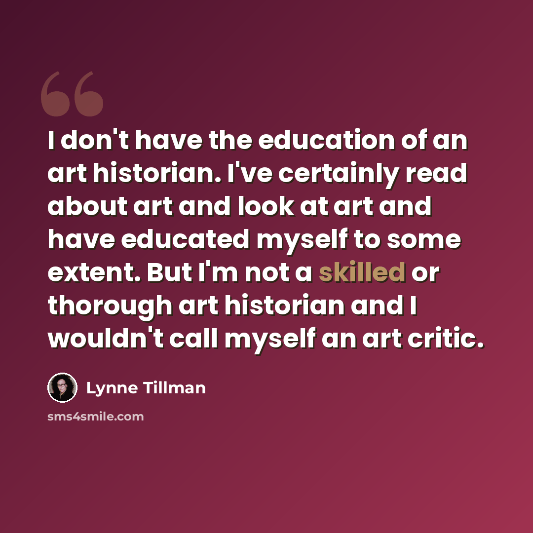 “I don't have the education of an art historian. I've certainly read about art and look at art and have educated myself to some extent. But I'm not a skilled or thorough art historian and I wouldn't call myself an art critic.” quote by Lynne Tillman