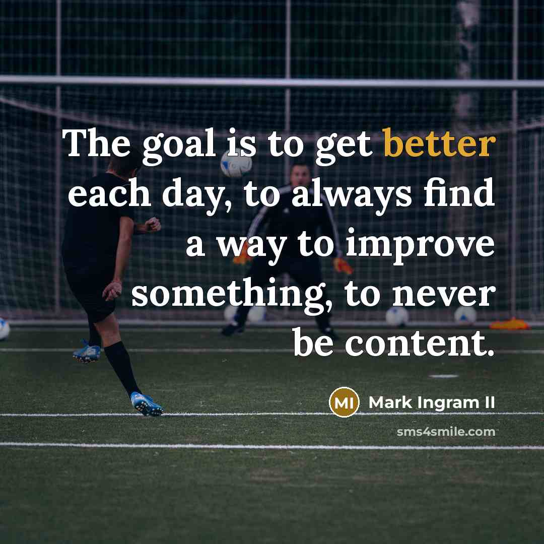 “The goal is to get better each day, to always find a way to improve something, to never be content.” quote by Mark Ingram II