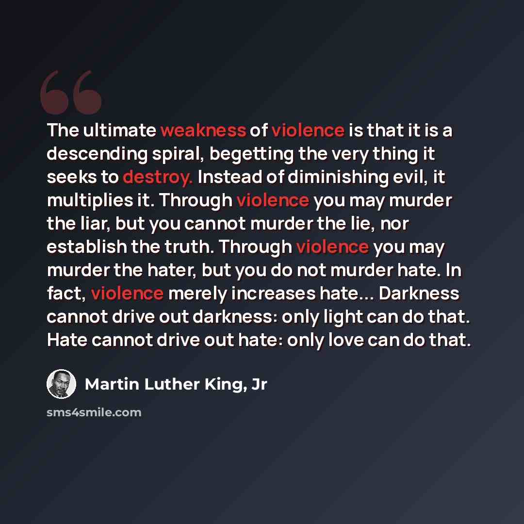 “The ultimate weakness of violence is that it is a descending spiral, begetting the very thing it seeks to destroy. Instead of diminishing evil, it multiplies it. Through violence you may murder the liar, but you cannot murder the lie, nor establish the truth. Through violence you may murder the…” quote by Martin Luther King, Jr