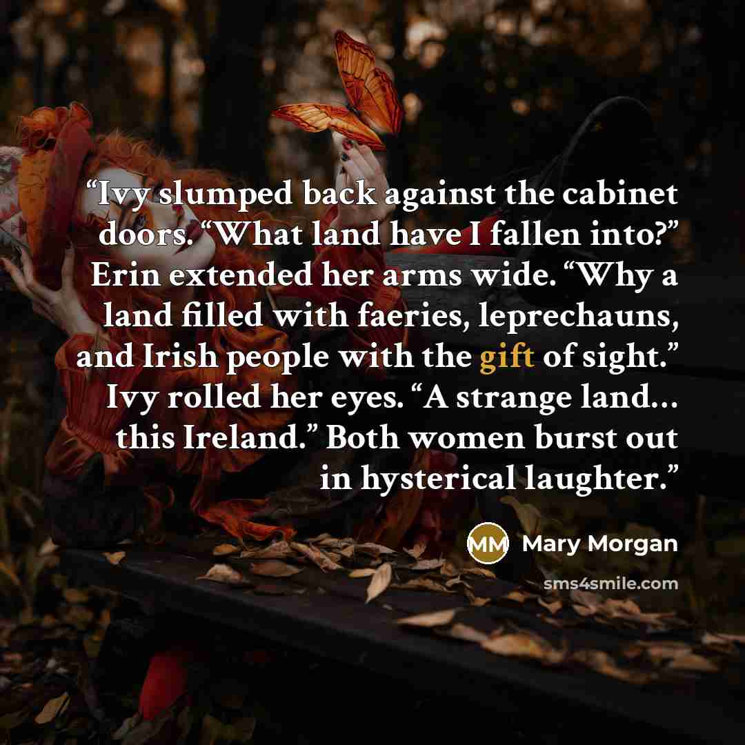 “Ivy slumped back against the cabinet doors. “What land have I fallen into?” Erin extended her arms wide. “Why a land filled with faeries, leprechauns, and Irish people with the gift of sight.” Ivy rolled her eyes. “A strange land… this Ireland.” Both women burst out in hysterical laughter.” quote by Mary Morgan
