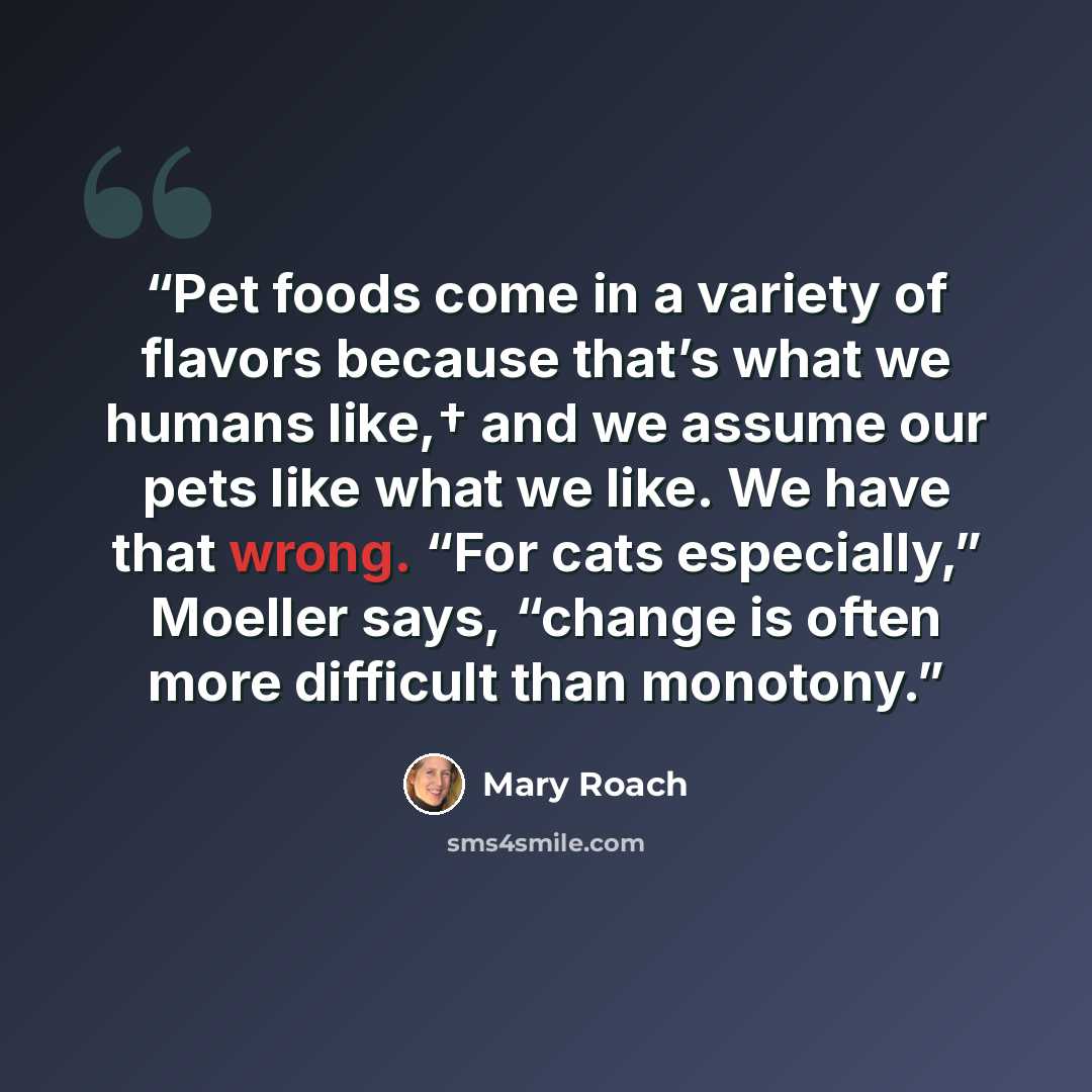 “Pet foods come in a variety of flavors because that’s what we humans like,† and we assume our pets like what we like. We have that wrong. “For cats especially,” Moeller says, “change is often more difficult than monotony.” quote by Mary Roach