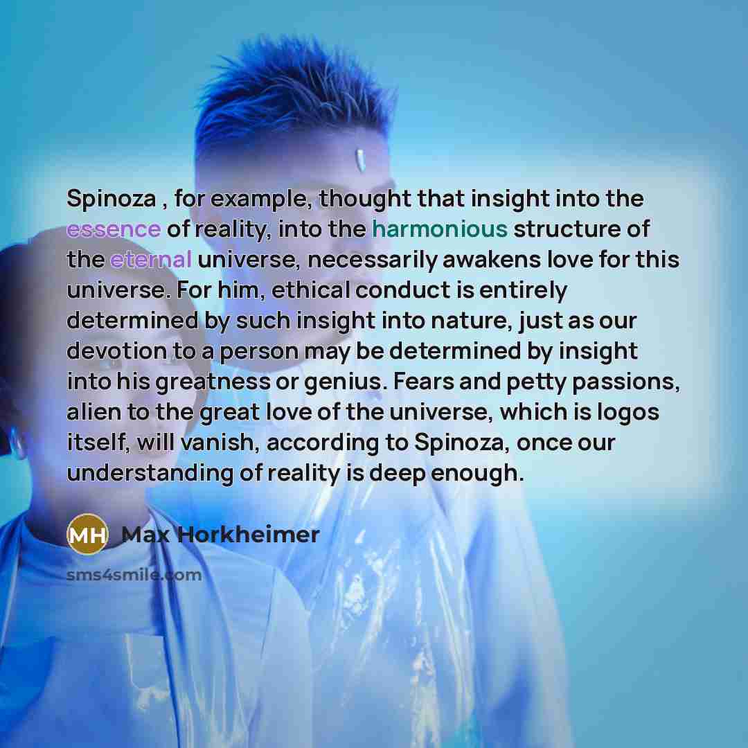 “Spinoza , for example, thought that insight into the essence of reality, into the harmonious structure of the eternal universe, necessarily awakens love for this universe. For him, ethical conduct is entirely determined by such insight into nature, just as our devotion to a person may be…” quote by Max Horkheimer