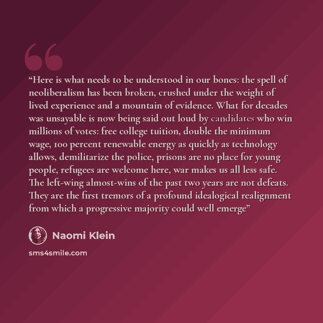 “Here is what needs to be understood in our bones: the spell of neoliberalism has been broken, crushed under the weight of lived experience and a mountain of evidence. What for decades was unsayable is now being said out loud by candidates who win millions of votes: free college tuition, double the…” quote by Naomi Klein