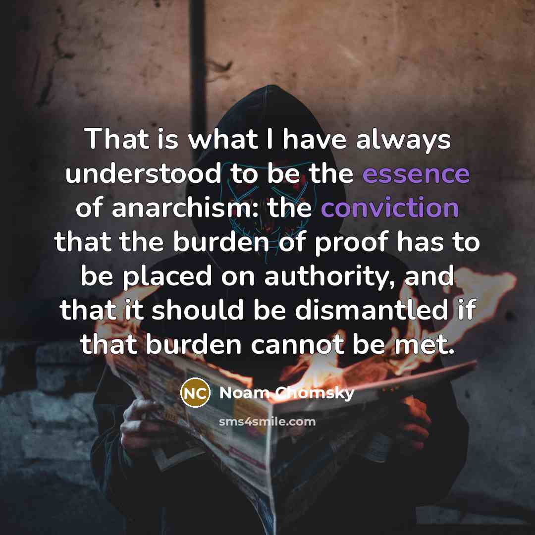 “That is what I have always understood to be the essence of anarchism: the conviction that the burden of proof has to be placed on authority, and that it should be dismantled if that burden cannot be met.” quote by Noam Chomsky