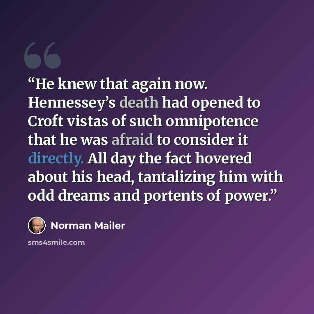 “He knew that again now. Hennessey’s death had opened to Croft vistas of such omnipotence that he was afraid to consider it directly. All day the fact hovered about his head, tantalizing him with odd dreams and portents of power.” quote by Norman Mailer