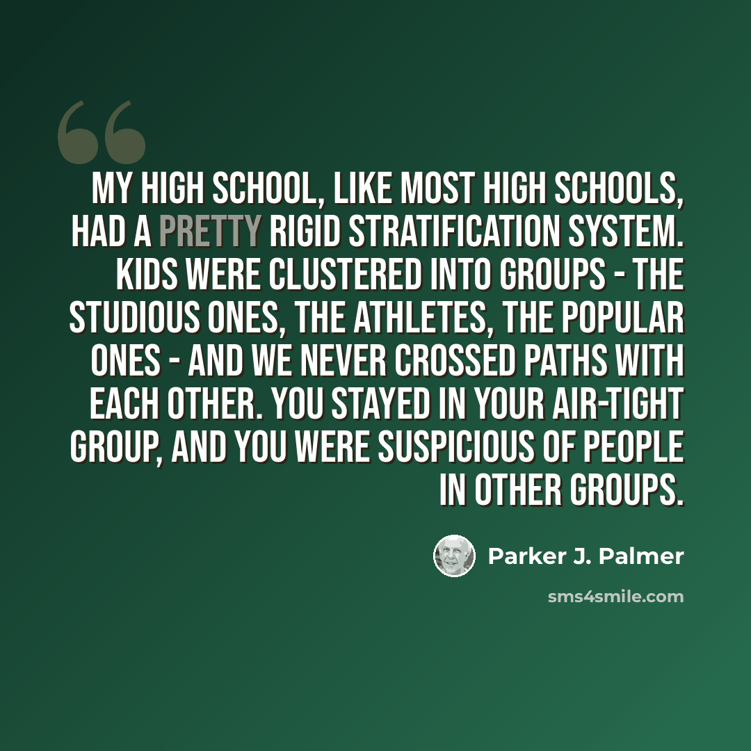 “My high school, like most high schools, had a pretty rigid stratification system. Kids were clustered into groups - the studious ones, the athletes, the popular ones - and we never crossed paths with each other. You stayed in your air-tight group, and you were suspicious of people in other groups.” quote by Parker J. Palmer