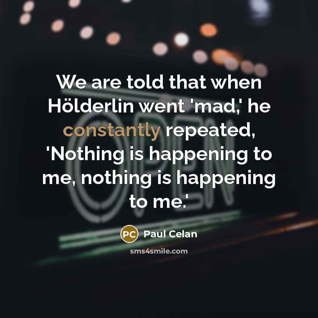 “We are told that when Hölderlin went 'mad,' he constantly repeated, 'Nothing is happening to me, nothing is happening to me.'” quote by Paul Celan