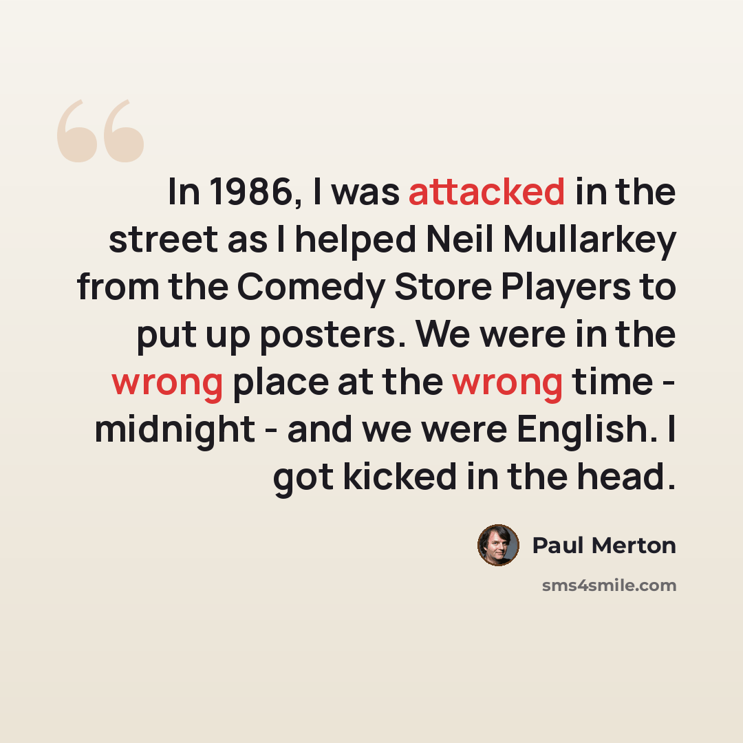 “In 1986, I was attacked in the street as I helped Neil Mullarkey from the Comedy Store Players to put up posters. We were in the wrong place at the wrong time - midnight - and we were English. I got kicked in the head.” quote by Paul Merton