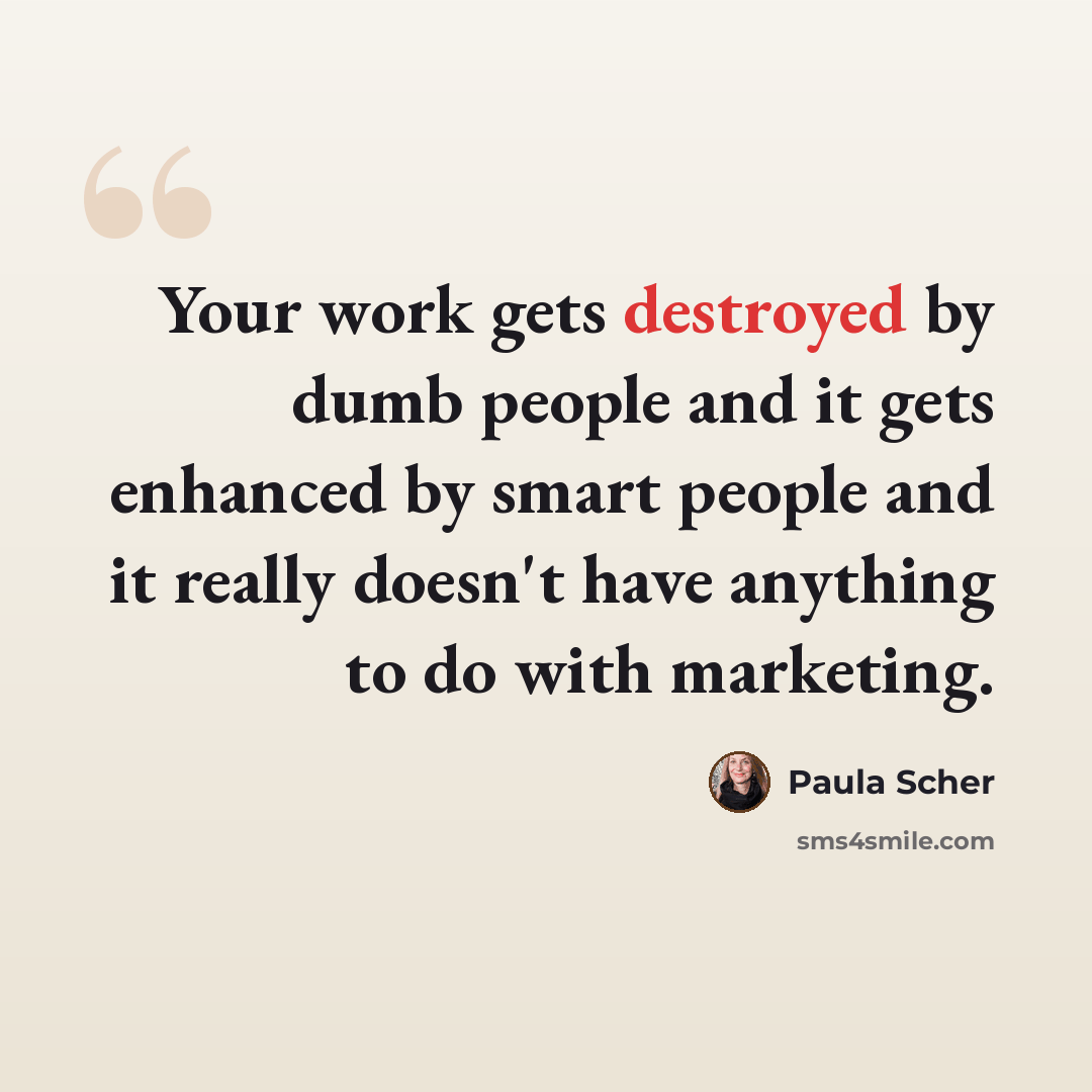 “Your work gets destroyed by dumb people and it gets enhanced by smart people and it really doesn't have anything to do with marketing.” quote by Paula Scher
