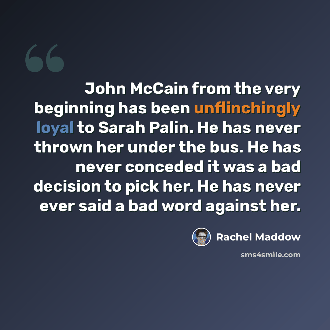 “John McCain from the very beginning has been unflinchingly loyal to Sarah Palin. He has never thrown her under the bus. He has never conceded it was a bad decision to pick her. He has never ever said a bad word against her.” quote by Rachel Maddow