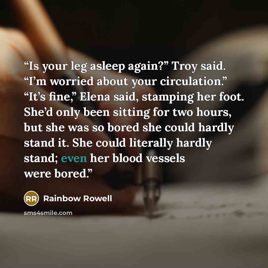 “Is your leg asleep again?” Troy said. “I’m worried about your circulation.” “It’s fine,” Elena said, stamping her foot. She’d only been sitting for two hours, but she was so bored she could hardly stand it. She could literally hardly stand; even her blood vessels were bored.” quote by Rainbow Rowell