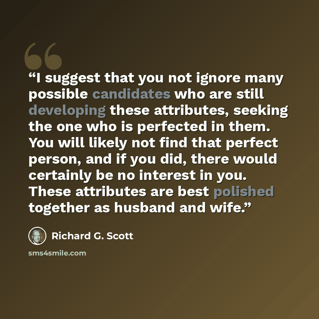 “I suggest that you not ignore many possible candidates who are still developing these attributes, seeking the one who is perfected in them. You will likely not find that perfect person, and if you did, there would certainly be no interest in you. These attributes are best polished together as…” quote by Richard G. Scott