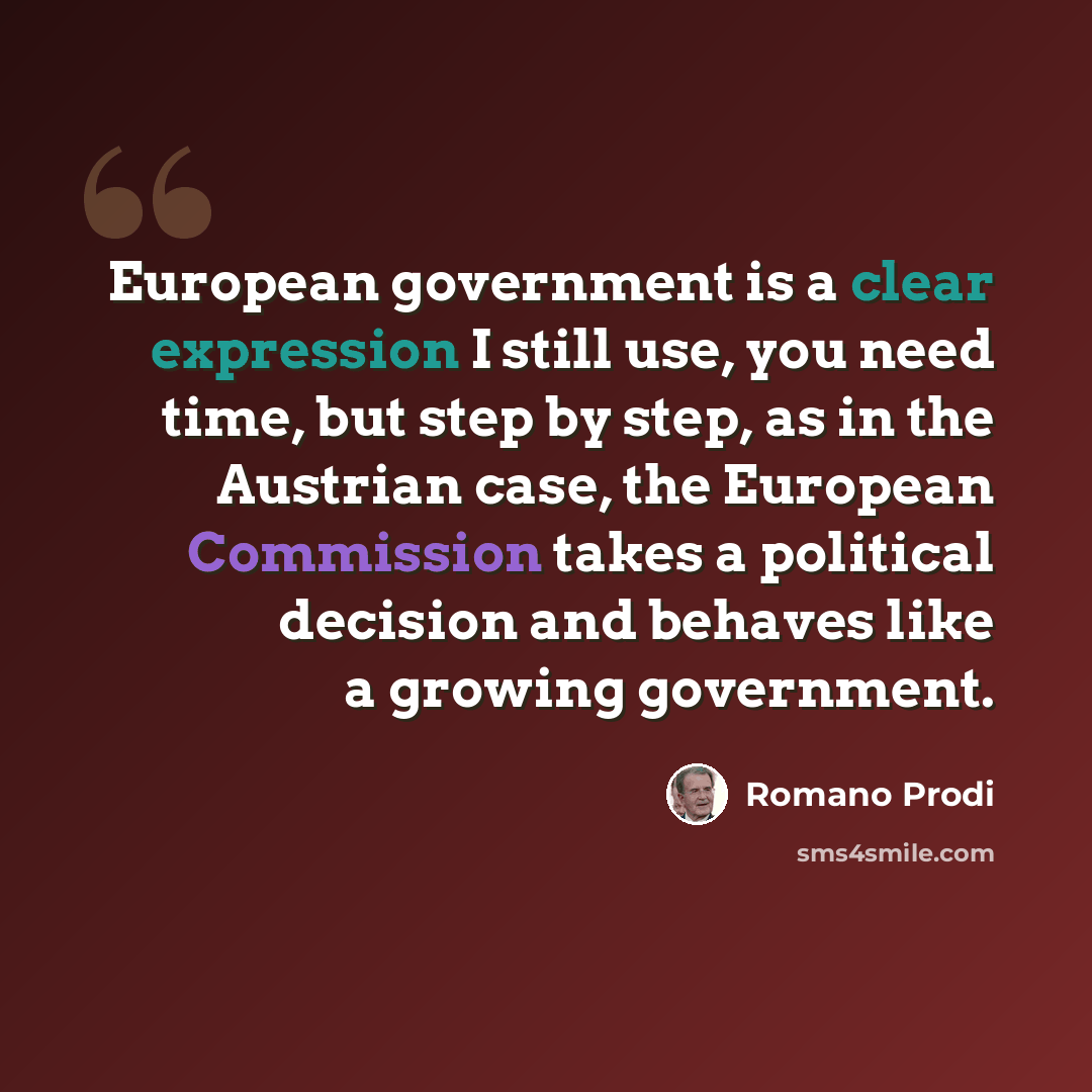 “European government is a clear expression I still use, you need time, but step by step, as in the Austrian case, the European Commission takes a political decision and behaves like a growing government.” quote by Romano Prodi