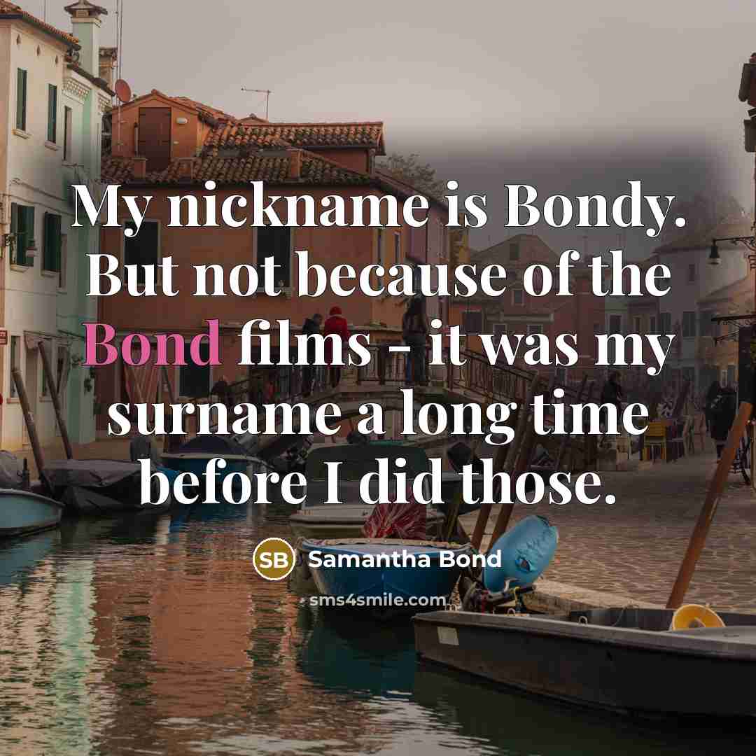 “My nickname is Bondy. But not because of the Bond films - it was my surname a long time before I did those.” quote by Samantha Bond