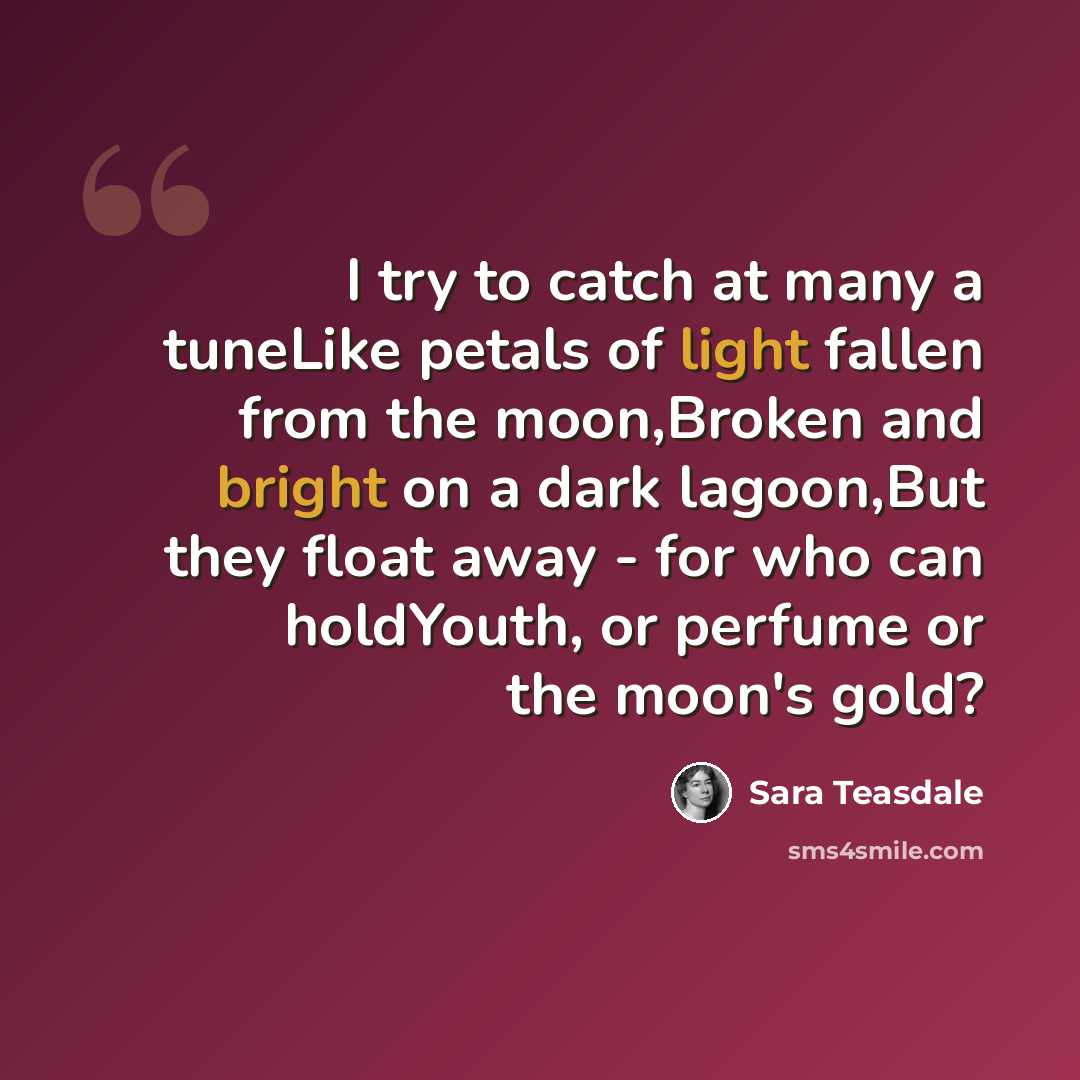 “I try to catch at many a tuneLike petals of light fallen from the moon,Broken and bright on a dark lagoon,But they float away - for who can holdYouth, or perfume or the moon's gold?” quote by Sara Teasdale