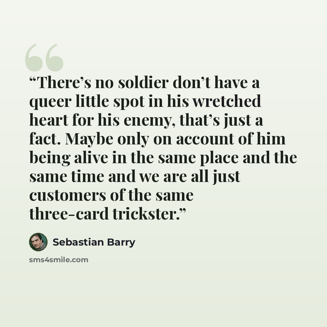 “There’s no soldier don’t have a queer little spot in his wretched heart for his enemy, that’s just a fact. Maybe only on account of him being alive in the same place and the same time and we are all just customers of the same three-card trickster.” quote by Sebastian Barry