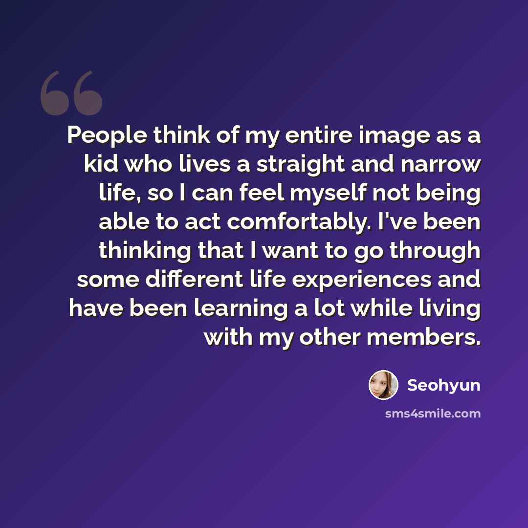 “People think of my entire image as a kid who lives a straight and narrow life, so I can feel myself not being able to act comfortably. I've been thinking that I want to go through some different life experiences and have been learning a lot while living with my other members.” quote by Seohyun
