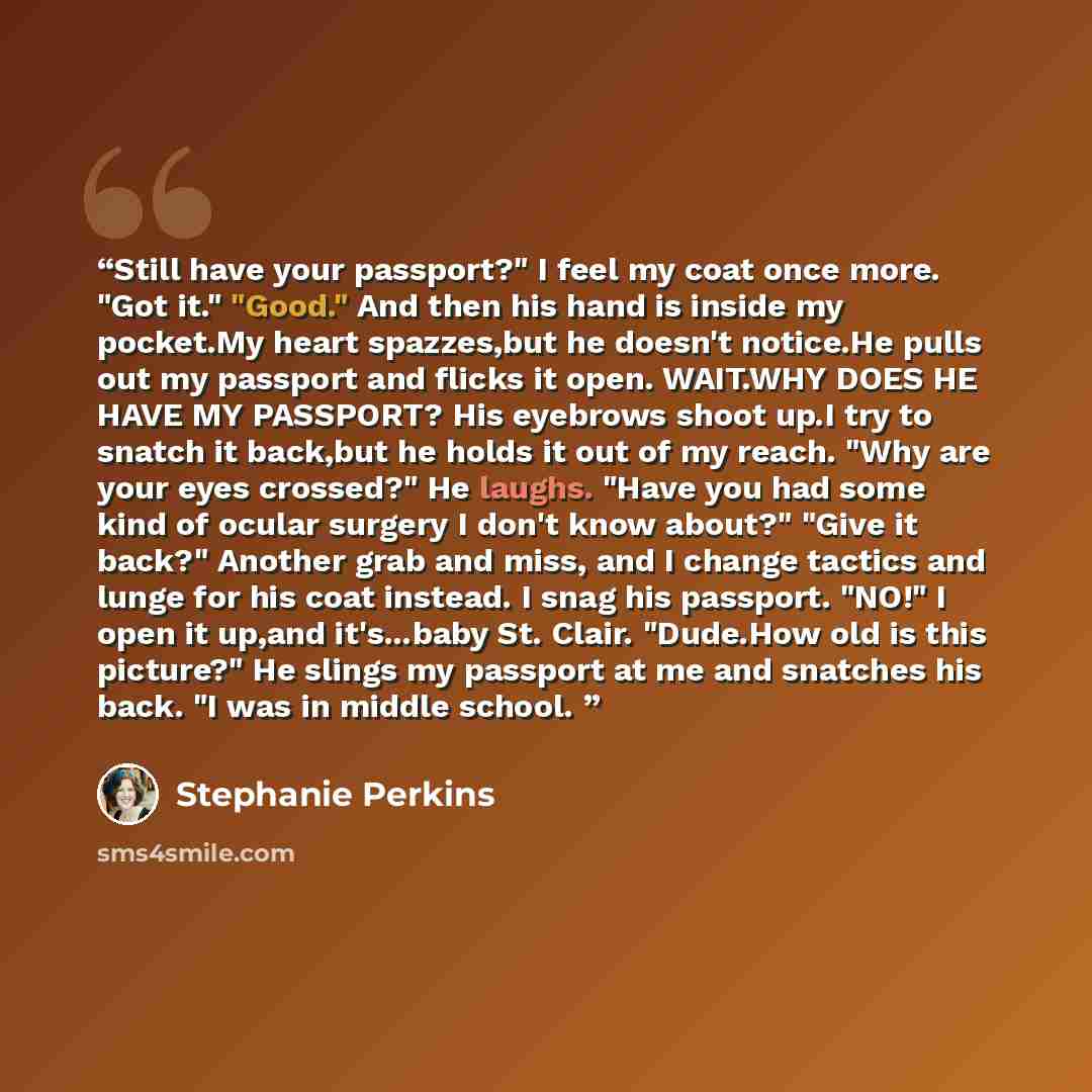 “Still have your passport?" I feel my coat once more. "Got it." "Good." And then his hand is inside my pocket.My heart spazzes,but he doesn't notice.He pulls out my passport and flicks it open. WAIT.WHY DOES HE HAVE MY PASSPORT? His eyebrows shoot up.I try to snatch it back,but he holds it out of…” quote by Stephanie Perkins