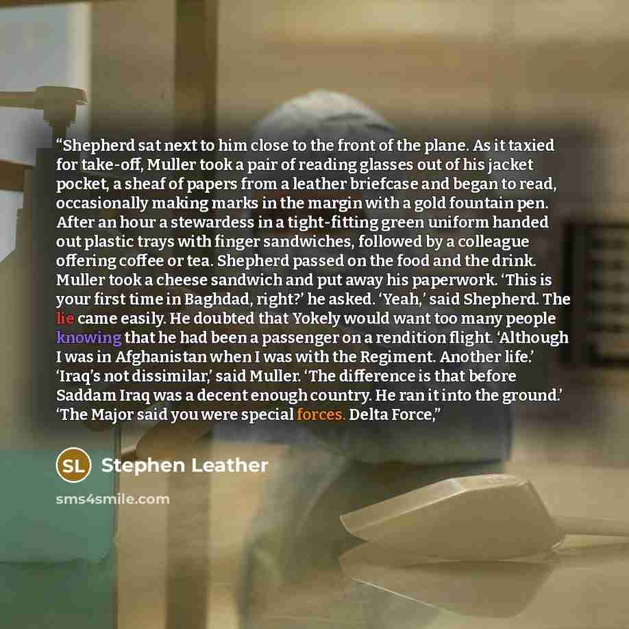 “Shepherd sat next to him close to the front of the plane. As it taxied for take-off, Muller took a pair of reading glasses out of his jacket pocket, a sheaf of papers from a leather briefcase and began to read, occasionally making marks in the margin with a gold fountain pen. After an hour a…” quote by Stephen Leather