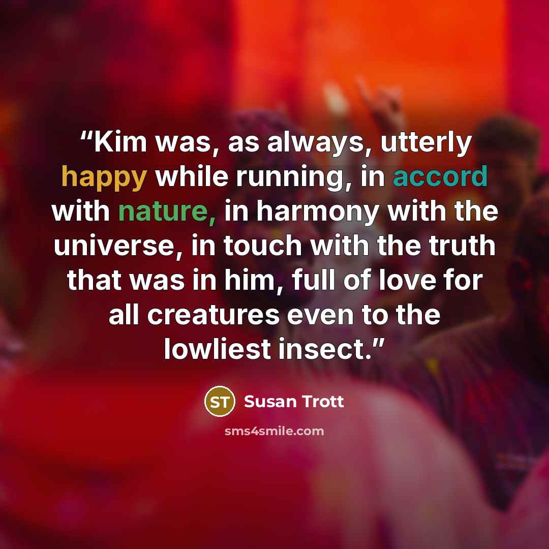 “Kim was, as always, utterly happy while running, in accord with nature, in harmony with the universe, in touch with the truth that was in him, full of love for all creatures even to the lowliest insect.” quote by Susan Trott