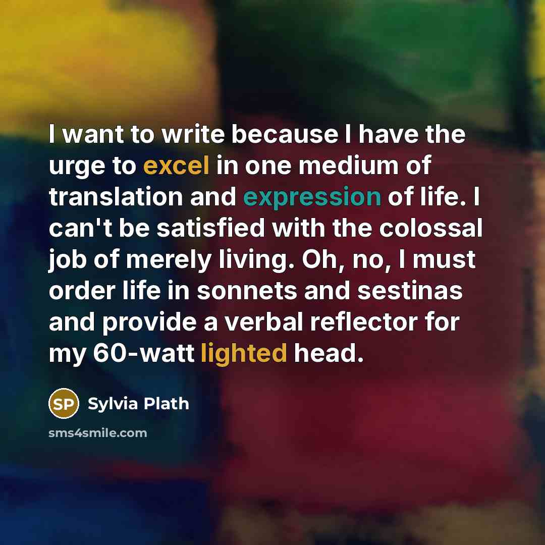 “I want to write because I have the urge to excel in one medium of translation and expression of life. I can't be satisfied with the colossal job of merely living. Oh, no, I must order life in sonnets and sestinas and provide a verbal reflector for my 60-watt lighted head.” quote by Sylvia Plath