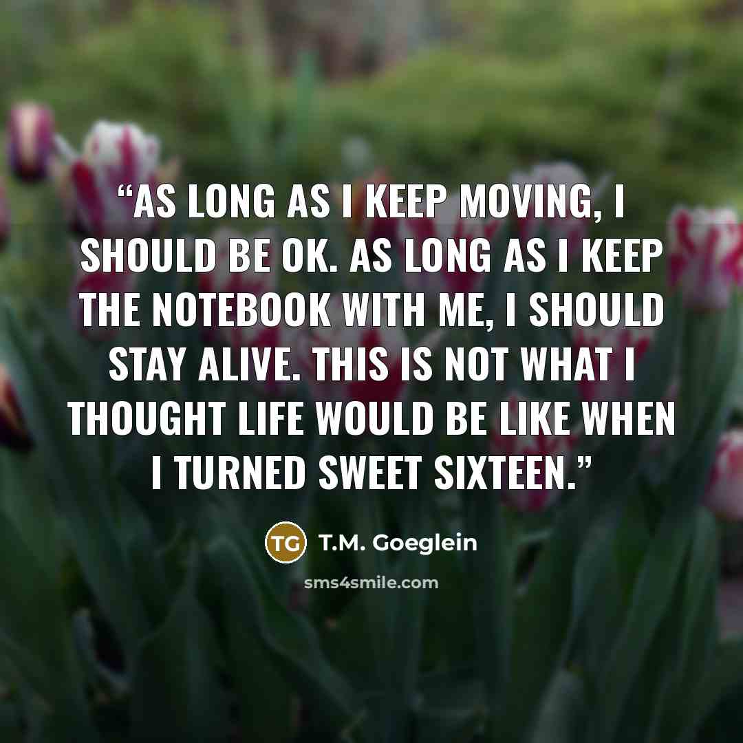 “As long as I keep moving, I should be OK. As long as I keep the notebook with me, I should stay alive. This is not what I thought life would be like when I turned sweet sixteen.” quote by T.M. Goeglein