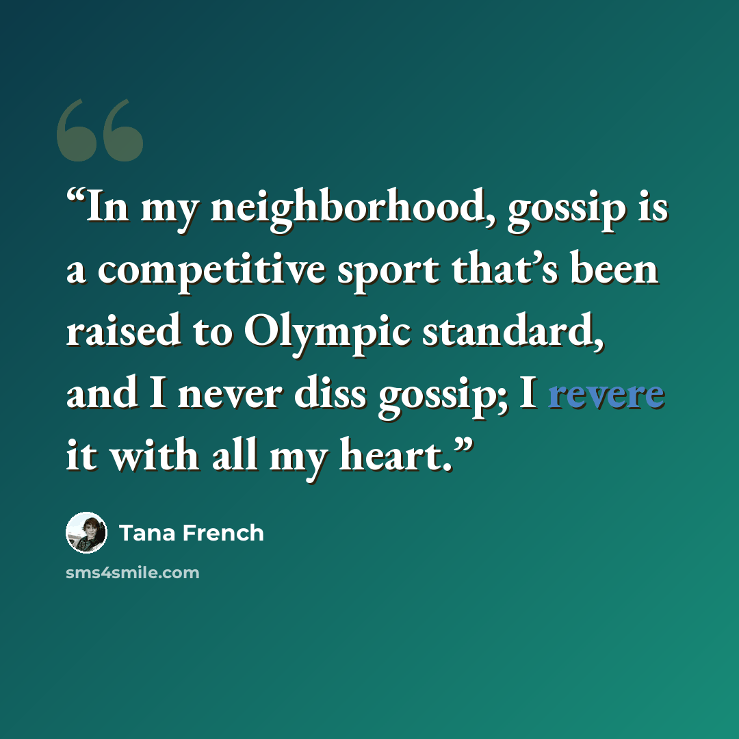 “In my neighborhood, gossip is a competitive sport that’s been raised to Olympic standard, and I never diss gossip; I revere it with all my heart.” quote by Tana French