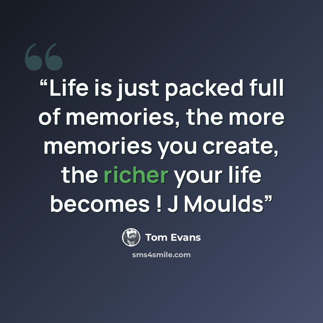 “Life is just packed full of memories, the more memories you create, the richer your life becomes ! J Moulds” quote by Tom Evans