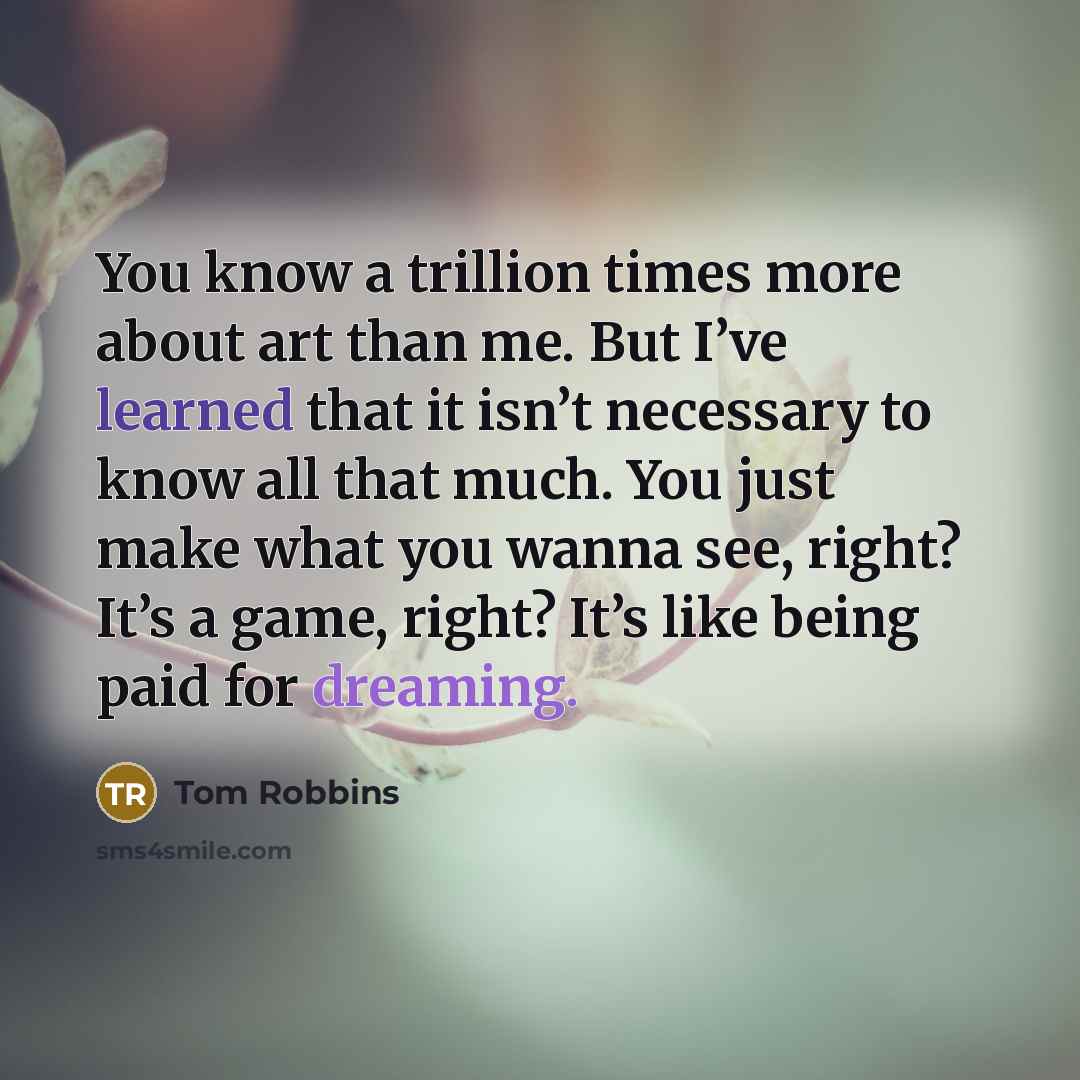 “You know a trillion times more about art than me. But I’ve learned that it isn’t necessary to know all that much. You just make what you wanna see, right? It’s a game, right? It’s like being paid for dreaming.” quote by Tom Robbins