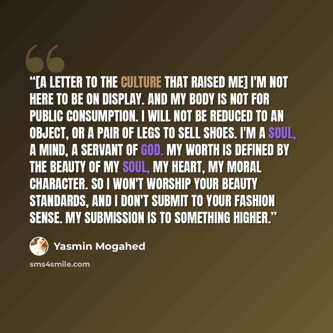 “[A Letter to the Culture that Raised Me] I'm not here to be on display. And my body is not for public consumption. I will not be reduced to an object, or a pair of legs to sell shoes. I'm a soul, a mind, a servant of God. My worth is defined by the beauty of my soul, my heart, my moral character…” quote by Yasmin Mogahed