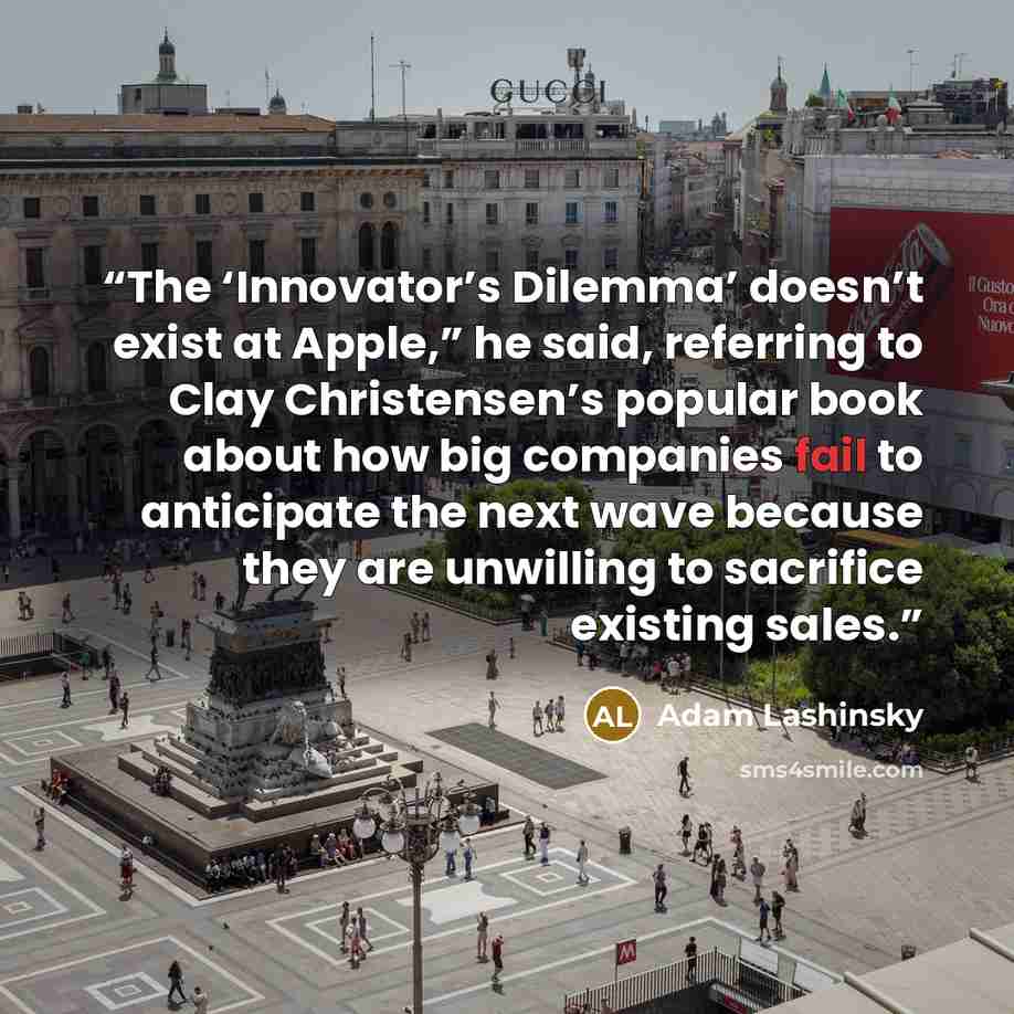 “The ‘Innovator’s Dilemma’ doesn’t exist at Apple,” he said, referring to Clay Christensen’s popular book about how big companies fail to anticipate the next wave because they are unwilling to sacrifice existing sales.” quote by Adam Lashinsky