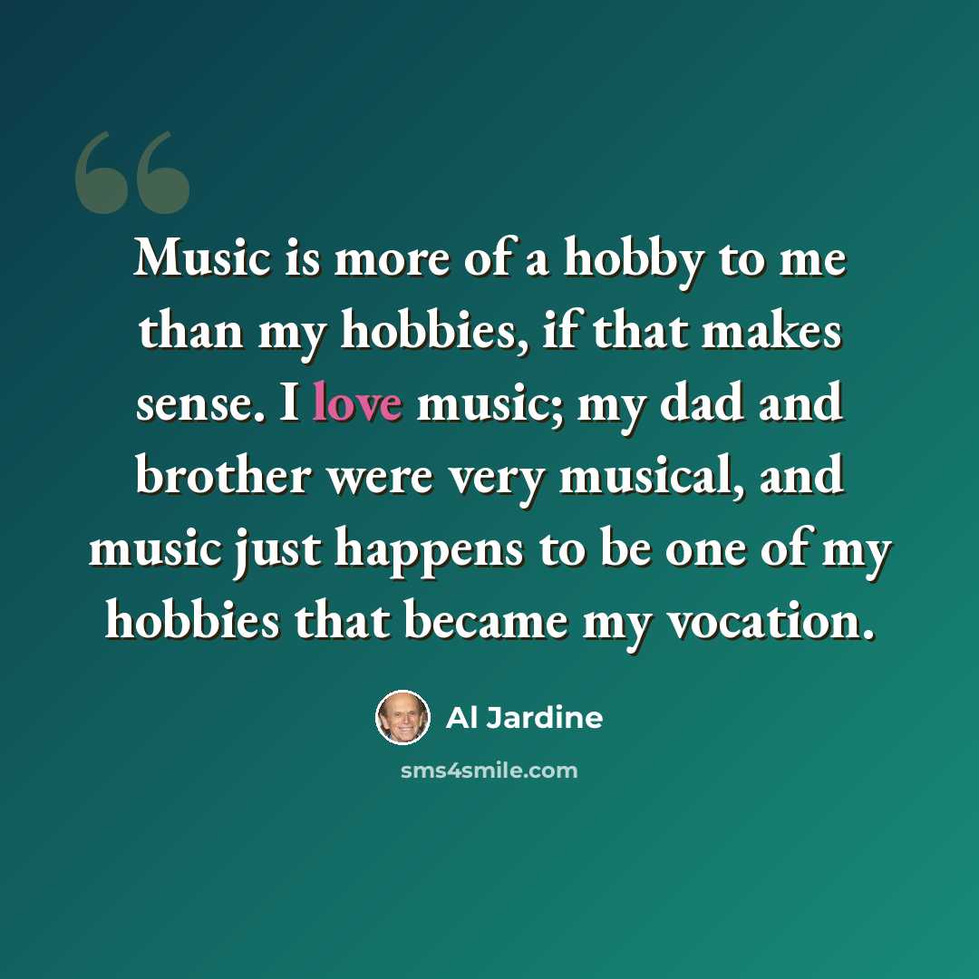 “Music is more of a hobby to me than my hobbies, if that makes sense. I love music; my dad and brother were very musical, and music just happens to be one of my hobbies that became my vocation.” quote by Al Jardine