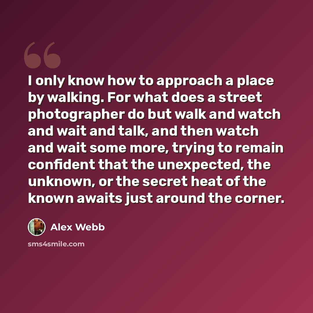 “I only know how to approach a place by walking. For what does a street photographer do but walk and watch and wait and talk, and then watch and wait some more, trying to remain confident that the unexpected, the unknown, or the secret heat of the known awaits just around the corner.” quote by Alex Webb