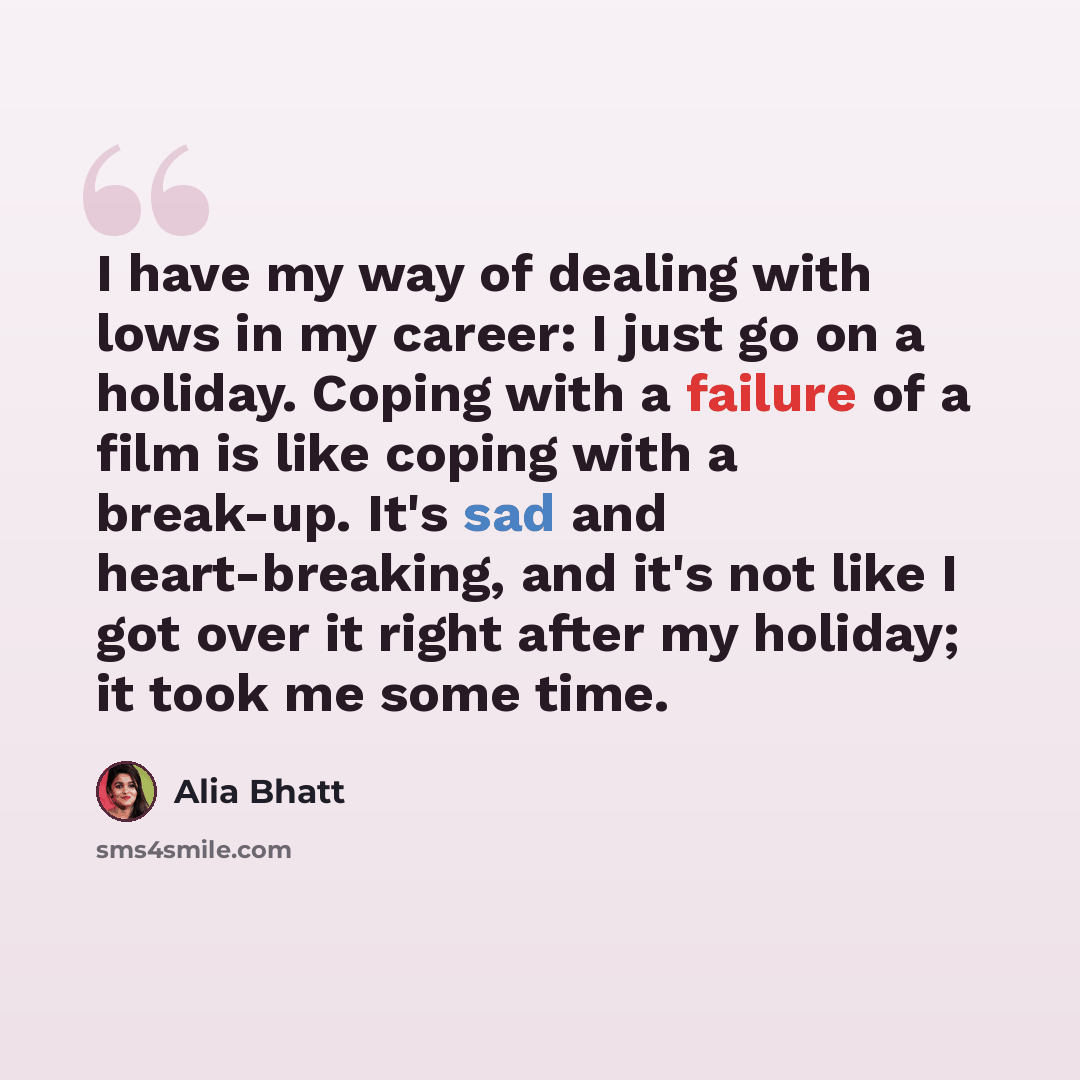 “I have my way of dealing with lows in my career: I just go on a holiday. Coping with a failure of a film is like coping with a break-up. It's sad and heart-breaking, and it's not like I got over it right after my holiday; it took me some time.” quote by Alia Bhatt